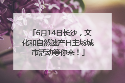 6月14日长沙，文化和自然遗产日主场城市活动等你来！