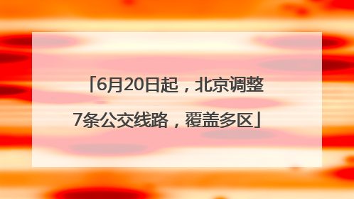 6月20日起，北京调整7条公交线路，覆盖多区