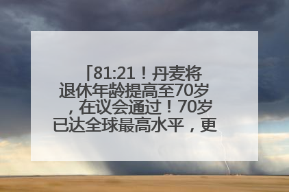 81:21！丹麦将退休年龄提高至70岁，在议会通过！70岁已达全球最高水平，更多国家或将逐步跟进