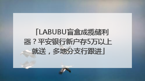 LABUBU盲盒成揽储利器？平安银行新户存5万以上就送，多地分支行跟进